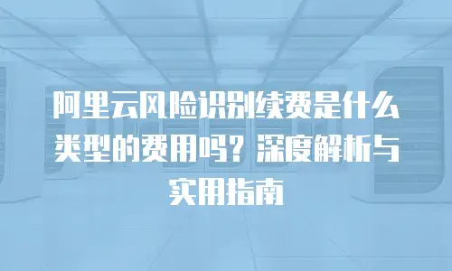 阿里云风险识别续费是什么类型的费用吗？深度解析与实用指南