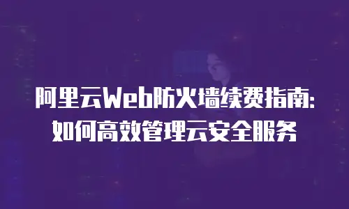 阿里云Web防火墙续费指南：如何高效管理云安全服务