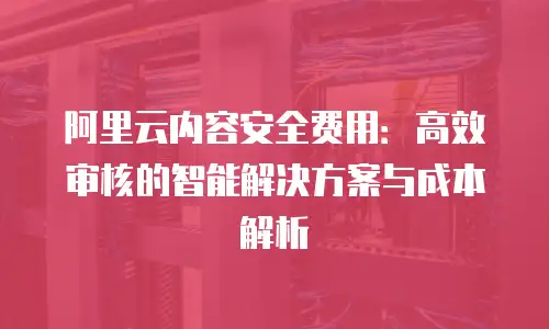 阿里云内容安全费用：高效审核的智能解决方案与成本解析