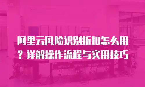 阿里云风险识别折扣怎么用？详解操作流程与实用技巧