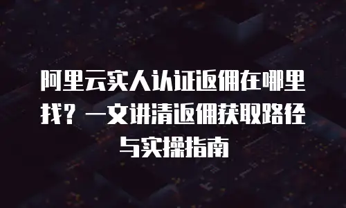 阿里云实人认证返佣在哪里找？一文讲清返佣获取路径与实操指南
