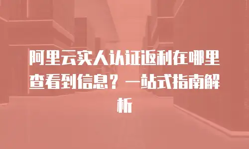 阿里云实人认证返利在哪里查看到信息？一站式指南解析