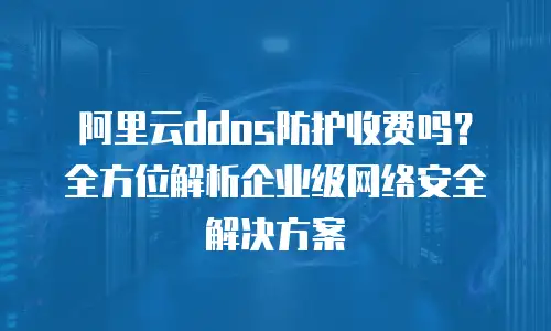 阿里云ddos防护收费吗？全方位解析企业级网络安全解决方案