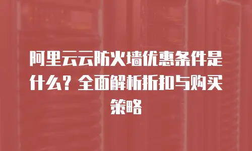 阿里云云防火墙优惠条件是什么？全面解析折扣与购买策略