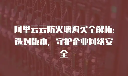 阿里云云防火墙购买全解析：选对版本，守护企业网络安全