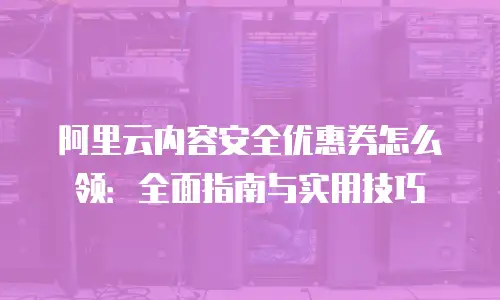 阿里云内容安全优惠券怎么领：全面指南与实用技巧