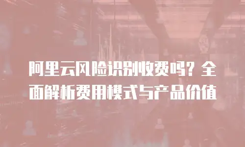 阿里云风险识别收费吗？全面解析费用模式与产品价值