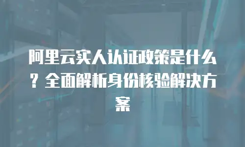 阿里云实人认证政策是什么？全面解析身份核验解决方案