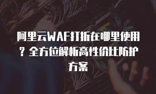 阿里云WAF打折在哪里使用？全方位解析高性价比防护方案