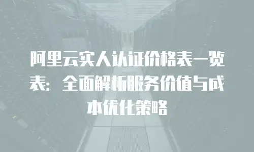 阿里云实人认证价格表一览表：全面解析服务价值与成本优化策略