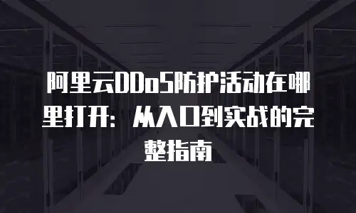 阿里云DDoS防护活动在哪里打开：从入口到实战的完整指南