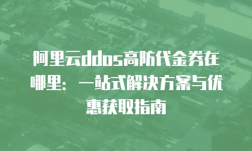 阿里云ddos高防代金券在哪里：一站式解决方案与优惠获取指南