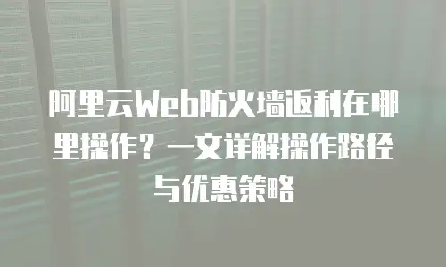 阿里云Web防火墙返利在哪里操作？一文详解操作路径与优惠策略