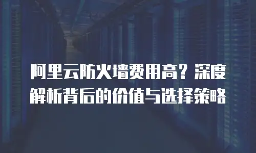 阿里云防火墙费用高？深度解析背后的价值与选择策略
