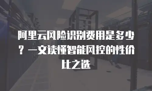 阿里云风险识别费用是多少？一文读懂智能风控的性价比之选