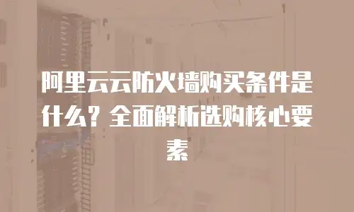 阿里云云防火墙购买条件是什么？全面解析选购核心要素
