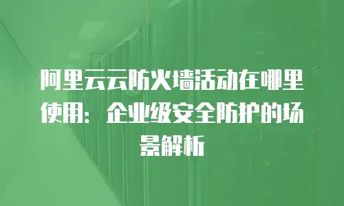 阿里云云防火墙活动在哪里使用：企业级安全防护的场景解析