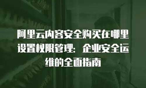 阿里云内容安全购买在哪里设置权限管理：企业安全运维的全面指南