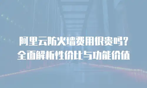 阿里云防火墙费用很贵吗？全面解析性价比与功能价值