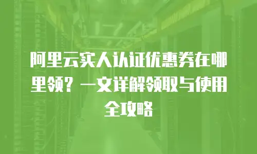 阿里云实人认证优惠券在哪里领？一文详解领取与使用全攻略