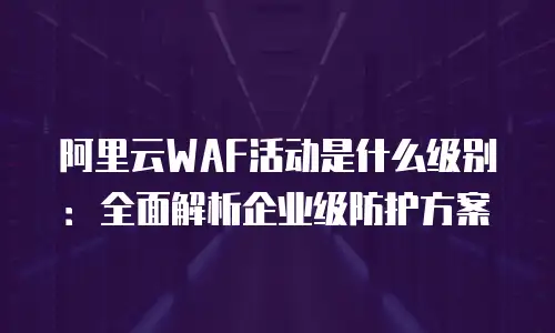阿里云WAF活动是什么级别：全面解析企业级防护方案