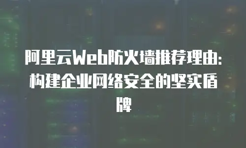 阿里云Web防火墙推荐理由：构建企业网络安全的坚实盾牌