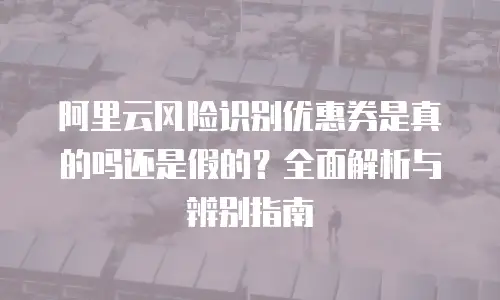 阿里云风险识别优惠券是真的吗还是假的？全面解析与辨别指南