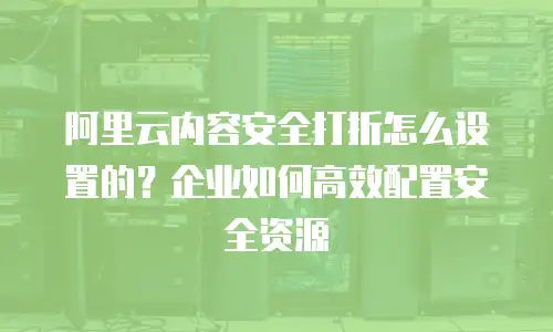 阿里云内容安全打折怎么设置的？企业如何高效配置安全资源