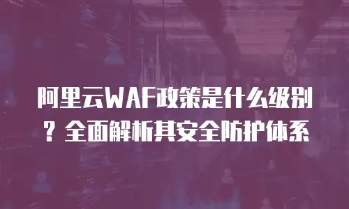 阿里云WAF政策是什么级别？全面解析其安全防护体系
