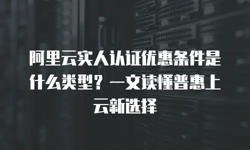 阿里云实人认证优惠条件是什么类型？一文读懂普惠上云新选择