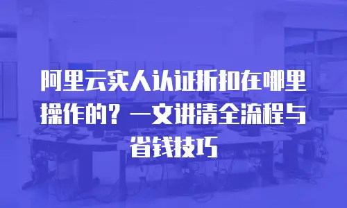 阿里云实人认证折扣在哪里操作的？一文讲清全流程与省钱技巧