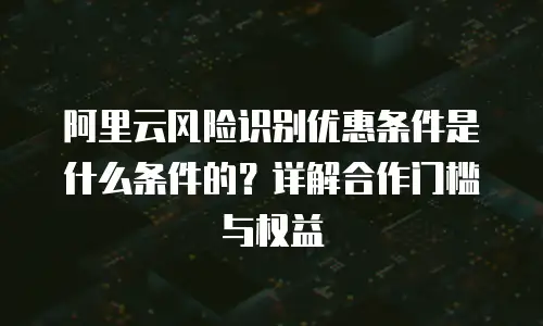 阿里云风险识别优惠条件是什么条件的？详解合作门槛与权益