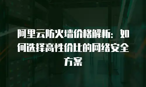 阿里云防火墙价格解析：如何选择高性价比的网络安全方案