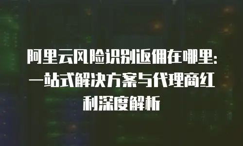 阿里云风险识别返佣在哪里：一站式解决方案与代理商红利深度解析