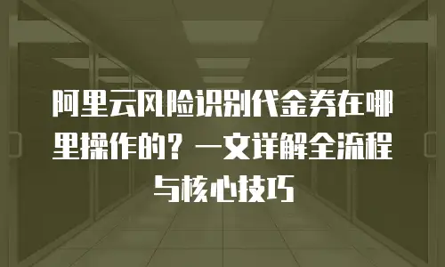 阿里云风险识别代金券在哪里操作的？一文详解全流程与核心技巧