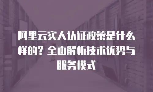 阿里云实人认证政策是什么样的？全面解析技术优势与服务模式