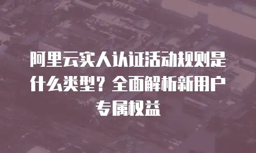 阿里云实人认证活动规则是什么类型？全面解析新用户专属权益