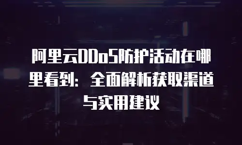 阿里云DDoS防护活动在哪里看到：全面解析获取渠道与实用建议