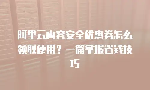 阿里云内容安全优惠券怎么领取使用？一篇掌握省钱技巧