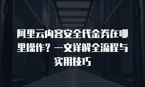 阿里云内容安全代金券在哪里操作？一文详解全流程与实用技巧