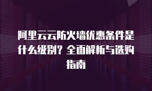 阿里云云防火墙优惠条件是什么级别？全面解析与选购指南