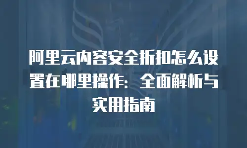 阿里云内容安全折扣怎么设置在哪里操作：全面解析与实用指南