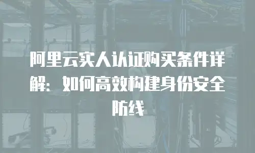 阿里云实人认证购买条件详解：如何高效构建身份安全防线