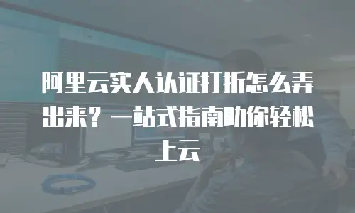 阿里云实人认证打折怎么弄出来？一站式指南助你轻松上云