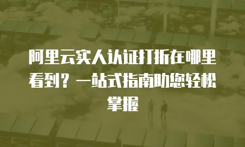 阿里云实人认证打折在哪里看到？一站式指南助您轻松掌握