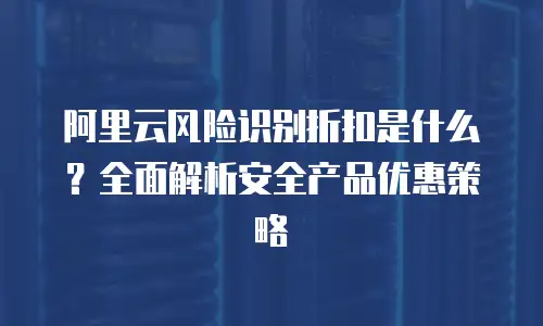 阿里云风险识别折扣是什么？全面解析安全产品优惠策略