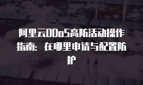 阿里云DDoS高防活动操作指南：在哪里申请与配置防护
