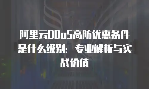 阿里云DDoS高防优惠条件是什么级别：专业解析与实战价值