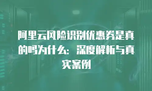 阿里云风险识别优惠券是真的吗为什么：深度解析与真实案例