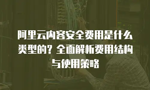 阿里云内容安全费用是什么类型的？全面解析费用结构与使用策略